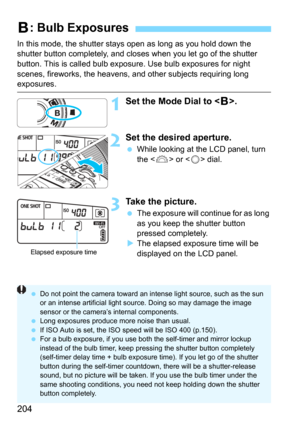 Page 204204
In this mode, the shutter stays open as long as you hold down the 
shutter button completely, and closes when you let go of the shutter 
button. This is call ed bulb exposure. Use bul b exposures for night 
scenes, fireworks, the heavens, and  other subjects requiring long 
exposures.
1Set the Mode Dial to .
2Set the desired aperture.
While looking at the LCD panel, turn 
the <
6> or  dial.
3Take the picture.
The exposure will continue for as long 
as you keep the shutter button 
pressed...