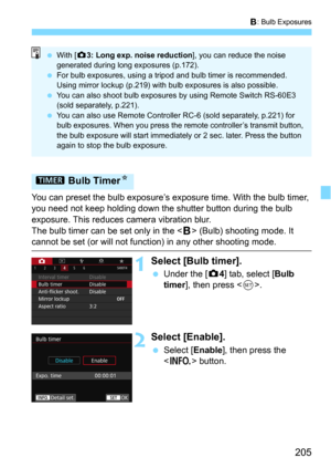 Page 205205
F: Bulb Exposures
You can preset the bulb exposure’s exposure time. With the bulb timer, 
you need not keep holding down the shutter button during the bulb 
exposure. This reduces camera vibration blur.
The bulb timer can be set only in the <
F> (Bulb) shooting mode. It 
cannot be set (or will not function) in any other shooting mode.
1Select [Bulb timer].
Under the [z4] tab, select [Bulb 
timer], then press .
2Select [Enable].
Select [Enable], then press the 
<
B> button.
p  Bulb Timer N
With [z...