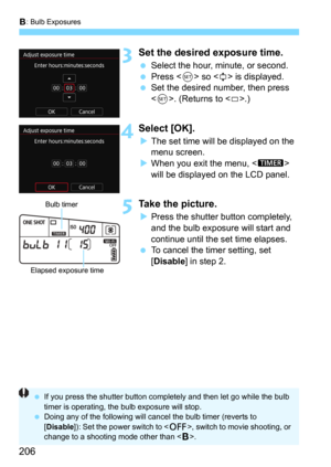 Page 206F: Bulb Exposures
206
3Set the desired exposure time.
Select the hour, minute, or second.Press  so  is displayed.
Set the desired number, then press 
<
0>. (Returns to .)
4Select [OK].
The set time will be displayed on the 
menu screen.
When you exit the menu,  
will be displayed on the LCD panel.
5Take the picture.
Press the shutter button completely, 
and the bulb exposure will start and 
continue until the set time elapses.
To cancel the timer setting, set 
[
Disable] in step 2.
Bulb timer...