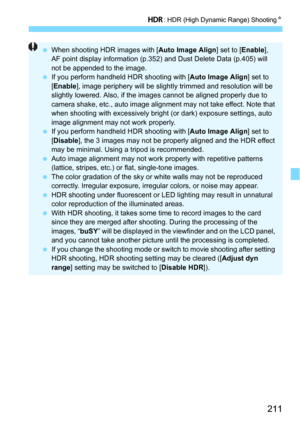 Page 211211
w: HDR (High Dynamic Range) ShootingN
When shooting HDR images with [ Auto Image Align] set to [Enable], 
AF point display information (p.352)  and Dust Delete Data (p.405) will 
not be appended to the image.
 If you perform handheld HDR shooting with [ Auto Image Align] set to 
[ Enable ], image periphery will be slightly trimmed and resolution will be 
slightly lowered. Also, if the images cannot be aligned properly due to 
camera shake, etc., auto image alignment may not take effect. Note that...