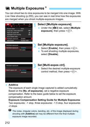 Page 212212
You can shoot two to nine exposures to be merged into one image. With 
Live View shooting (p.255), you can see in real time how the exposures 
are merged when you shoot multiple-exposure images.
1Select [Multiple exposure].
Under the [z3] tab, select [Multiple 
exposure
], then press .
2Set [Multiple exposure].
Select [Enable], then press .
To exit shooting multiple exposures, 
select [
Disable].
3Set [Multi-expos ctrl].
Select the desired multiple-exposure 
control method, then press <
0>....