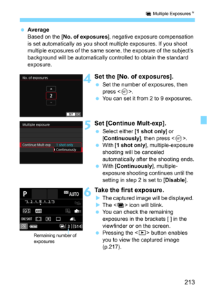 Page 213213
P Multiple ExposuresN
Average
Based on the [No. of exposures], negative exposure compensation 
is set automatically as you shoot  multiple exposures. If you shoot 
multiple exposures of  the same scene, the expos ure of the subject’s 
background will be automatically controlled to obtain the standard 
exposure.
4Set the [No. of exposures].
Set the number of exposures, then 
press <
0>.You can set it from 2 to 9 exposures.
5Set [Continue Mult-exp].
Select either [1 shot only] or 
[Continuously],...