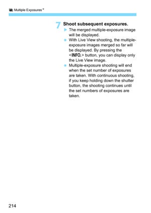 Page 214P Multiple ExposuresN
214
7Shoot subsequent exposures.
The merged multiple-exposure image 
will be displayed.
With Live View shooting, the multiple-
exposure images merged so far will 
be displayed. By pressing the 
<
B> button, you can display only 
the Live View image.
Multiple-exposure  shooting will end 
when the set number of exposures 
are taken. With continuous shooting, 
if you keep holding down the shutter 
button, the shooting continues until 
the set numbers of exposures are 
taken. 