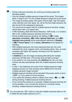 Page 215215
P Multiple ExposuresN
During continuous shooting, the  continuous shooting speed will 
decrease greatly.
 Only the merged multiple-exposure image will be saved. The images 
taken in steps 6 and 7 for the multiple-exposure image will not be saved.
 The image-recording quality, ISO speed, Picture Style, high ISO speed 
noise reduction and color space, etc. set for the first single exposure will 
also be set for the subsequent exposures.
 You cannot set an aspect ratio for multiple-exposure...