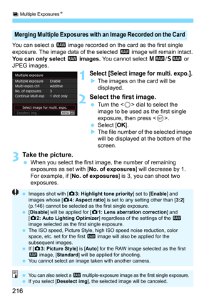 Page 216P Multiple ExposuresN
216
You can select a 1 image recorded on the card as the first single 
exposure. The image data of the selected 1 image will remain intact.You can only select 1 images. You cannot select 41/61 or 
JPEG images.
1Select [Select image for multi. expo.].
The images on the card will be 
displayed.
2Select the first image.
Turn the  dial to select the 
image to be used as the first single 
exposure, then press <
0>.Select [OK].The file number of the selected image 
will be displayed...