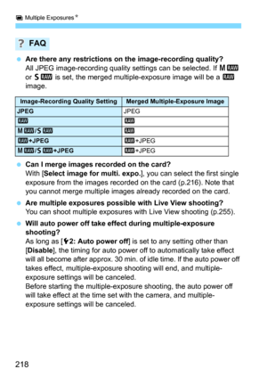 Page 218P Multiple ExposuresN
218
Are there any restrictions on the image-recording quality?All JPEG image-recording quality settings can be selected. If 41 
or 
61 is set, the merged multiple-exposure image will be a 1 
image.
Can I merge images recorded on the card?
With [Select image for multi. expo.], you can select the first single 
exposure from the images recorded on the card (p.216). Note that 
you cannot merge multipl e images already recorded on the card.
Are multiple exposures possible with Live...
