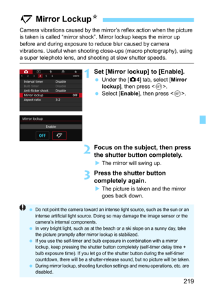 Page 219219
Camera vibrations caused by the mirror’s reflex action when the picture 
is taken is called “mirror shock” . Mirror lockup keeps the mirror up 
before and during exposure to reduce blur caused by camera 
vibrations. Useful when shooting cl ose-ups (macro photography), using 
a super telephoto lens, and shooting at slow shutter speeds.
1Set [Mirror lockup] to [Enable].
Under the [z4] tab, select [Mirror 
lockup
], then press .
Select [Enable], then press .
2Focus on the subject, then press 
the...