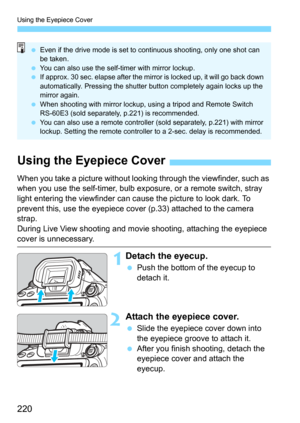 Page 220Using the Eyepiece Cover
220
Even if the drive mode is set to co ntinuous shooting, only one shot can 
be taken.
 You can also use the self-timer with mirror lockup.
 If approx. 30 sec. elapse after the mirror is locked up, it will go back down 
automatically. Pressing the shutter button completely again locks up the 
mirror again.
 When shooting with mirror lockup, using a tripod and Remote Switch 
RS-60E3 (sold s eparately, p.221) is recommended.
 You can also use a remote controller (sold...