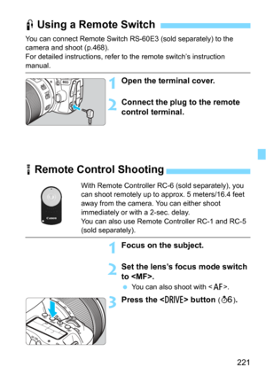 Page 221221
You can connect Remote Switch RS-60E3 (sold separately) to the 
camera and shoot (p.468).
For detailed instructions, refer to the remote switch’s instruction 
manual.
1Open the terminal cover.
2Connect the plug to the remote 
control terminal.
F Using a Remote Switch
R Remote Control Shooting
With Remote Controller RC-6 (sold separately), you 
can shoot remotely up to approx. 5 meters/16.4 feet 
away from the camera. You can either shoot 
immediately or with a 2-sec. delay.
You can also use Remote...