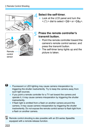 Page 222R Remote Control Shooting
222
 4Select the self-timer.
Look at the LCD panel and turn the 
 dial to select  or .
5Press the remote controller’s 
transmit button.
Point the remote controller toward the 
camera’s remote control sensor, and 
press the transmit button.
The self-timer lamp lights up and the 
picture is taken.Remote
control 
sensor
Fluorescent or LED lighting may  cause camera misoperation by 
triggering the shutter inadvertently. Try to keep the camera away from 
such light sources.
 If...