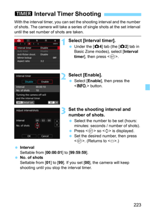 Page 223223
With the interval timer, you can set the shooting interval and the number 
of shots. The camera will take a series  of single shots at the set interval 
until the set number of shots are taken.
1Select [Interval timer].
Under the [z4] tab (the [z2] tab in 
Basic Zone modes), select [
Interval 
timer], then press .
2Select [Enable].
Select [Enable], then press the 
 button.
3Set the shooting interval and 
number of shots.
Select the number to be set (hours: 
minutes: seconds / number of shots)....