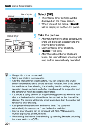 Page 224p Interval Timer Shooting
224
4Select [OK].
The interval timer settings will be 
displayed on the menu screen.
When you exit the menu,  
will be displayed on the LCD panel.
5Take the picture.
After taking the first shot, subsequent 
shots will be taken according to the 
interval timer settings.
During interval timer shooting, 
<
p> will blink.
After the set number of shots are 
taken, the interval timer shooting will 
stop and be automatically canceled.
Interval No. of shots
Interval timer

Using a...