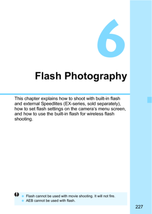 Page 227227
6
Flash Photography
This chapter explains how to shoot with built-in flash 
and external Speedlites (EX-series, sold separately), 
how to set flash settings on the camera’s menu screen, 
and how to use the built-in flash for wireless flash 
shooting.
Flash cannot be used with movie shooting. It will not fire.
 AEB cannot be used with flash. 