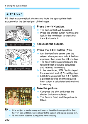 Page 232D Using the Built-in Flash
232
FE (flash exposure) lock obtains and locks the appropriate flash 
exposure for the desired part of the image.
1Press the  button.
The built-in flash will be raised.Press the shutter button halfway and 
look in the viewfinder to check that 
the <
D> icon is lit.
2Focus on the subject.
3Press the  button (8).
Aim the viewfinder center over the 
subject where you want to lock the flash 
exposure, then press the <
A> button.The flash will fire a preflash and the 
required...