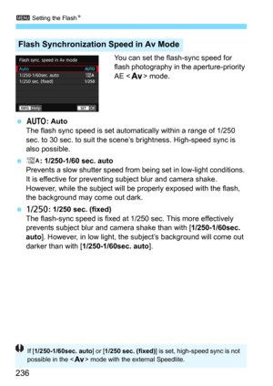 Page 2363 Setting the FlashN
236
You can set the flash-sync speed for 
flash photography in the aperture-priority 
AE <
f> mode.
4: AutoThe flash sync speed is set automatically within a range of 1/250 
sec. to 30 sec. to suit the scene’s brightness. High-speed sync is 
also possible.
6: 1/250-1/60 sec. auto
Prevents a slow shutter speed from bei ng set in low-light conditions. 
It is effective for preventing  subject blur and camera shake. 
However, while the subject will  be properly exposed with the flash,...