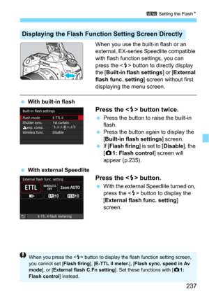 Page 237237
3 Setting the FlashN
When you use the built-in flash or an 
external, EX-series Speedlite compatible 
with flash function settings, you can 
press the <
D> button to directly display 
the [Built-in flash settings] or [External 
flash func. setting
] screen without first 
displaying the menu screen.
With built-in flash
Press the  button twice.
Press the button to raise the built-in 
flash.
Press the button again to display the 
[
Built-in flash settings] screen.If [Flash firing] is set to...
