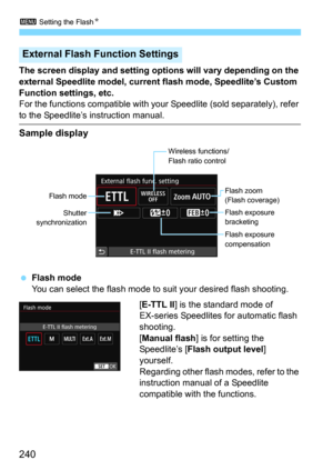 Page 2403 Setting the FlashN
240
The screen display and setting options will vary depending on the 
external Speedlite model, current flash mode, Speedlite’s Custom 
Function settings, etc.
For the functions compatible with y our Speedlite (sold separately), refer 
to the Speedlite’s instruction manual.
Sample display
Flash mode
You can select the flash mode to suit your desired flash shooting.
[
E-TTL II] is the standard mode of 
EX-series Speedlites for automatic flash 
shooting.
[
Manual flash] is for...