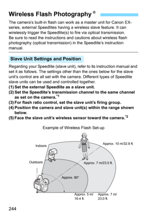 Page 244244
The camera’s built-in flash can work as a master unit for Canon EX-
series, external Speedlites having a wireless slave feature. It can 
wirelessly trigger the Speedlite(s) to fire via optical transmission.
Be sure to read the instructions  and cautions about wireless flash 
photography (optical transmission) in the Speedlite’s instruction 
manual.
Regarding your Speedlite (slave unit),  refer to its instruction manual and 
set it as follows. The settings ot her than the ones below for the slave...