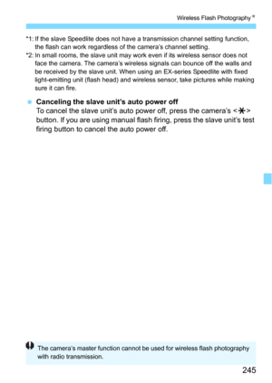 Page 245245
Wireless Flash PhotographyN
*1: If the slave Speedlite does not have a transmission channel setting function,  
the flash can work regardless of the camera’s channel setting.
*2: In small rooms, the slave unit may work even if its wireless sensor does not  face the camera. The camera’s wireless signals can bounce off the walls and 
be received by the slave unit. When usi ng an EX-series Speedlite with fixed 
light-emitting unit (flash head) and wireless sensor, take pictures while making 
sure it can...
