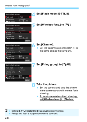 Page 248Wireless Flash PhotographyN
248
4Set [Flash mode: E-TTL II].
5Set [Wireless func.] to [0].
6Set [Channel].
Set the transmission channel (1-4) to 
the same one as the slave unit.
7Set [Firing group] to [ 1All].
8Take the picture.
Set the camera and take the picture 
in the same way as with normal flash 
shooting.
To terminate wireless flash shooting, 
set [Wireless func.] to [Disable].
 Setting [ E-TTL II meter. ] to [Evaluative ] is recommended.
 Firing a test flash is not possible with the slave...