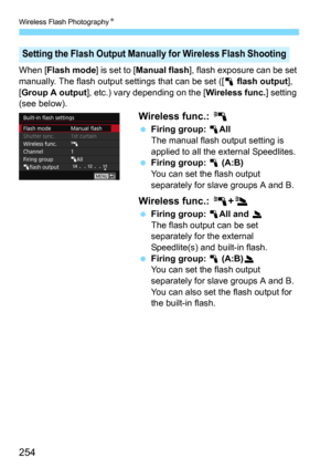 Page 254Wireless Flash PhotographyN
254
When [Flash mode] is set to [Manual flash], flash exposure can be set 
manually. The flash output settings that can be set ([
1 flash output], 
[
Group A output], etc.) vary depending on the [Wireless func.] setting 
(see below).
Wireless func.:  0
Firing group: 1AllThe manual flash output setting is 
applied to all the external Speedlites.
Firing group: 1 (A:B)You can set the flash output 
separately for slave groups A and B.
Wireless func.: 0+3
Firing group: 1All and...