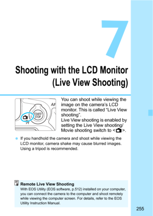 Page 255255
7
Shooting with the LCD Monitor(Live View Shooting)
You can shoot while viewing the 
image on the camera’s LCD 
monitor. This is called “Live View 
shooting”.
Live View shooting is enabled by 
setting the Live View shooting/
Movie shooting switch to < A>.
If you handhold the camera and shoot while viewing the 
LCD monitor, camera shake  may cause blurred images. 
Using a tripod is recommended.
Remote Live View ShootingWith EOS Utility (EOS software, p.512) installed on your computer, 
you can...