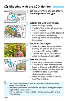 Page 256256
1Set the Live View shooting/Movie 
shooting switch to .
2Display the Live View image.
Press the  button.
The Live View image will appear on 
the LCD monitor.
The Live View image will be displayed 
in the brightness level closely 
matching that of the actual image to 
be captured.
3Focus on the subject.
When you press the shutter button 
halfway, the camera will focus with 
the current AF method (p.276).
You can also tap on the screen to 
select the face or subject (p.286).
4Take the picture....