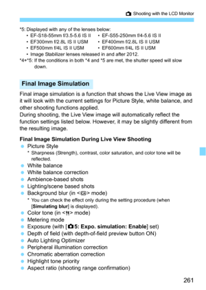 Page 261261
A Shooting with the LCD Monitor
*5: Displayed with any of the lenses below:• EF-S18-55mm f/3.5-5.6 IS II • EF-S55-250mm f/4-5.6 IS II
• EF300mm f/2.8L IS II USM • EF400mm f/2.8L IS II USM
• EF500mm f/4L IS II USM • EF600mm f/4L IS II USM
• Image Stabilizer lenses released in and after 2012.
*4+*5: If the conditions in both *4 and *5 are met, the shutter speed will slow  down.
Final image simulation is a function that shows t he Live View image as 
it will look with the current settings  for Picture...