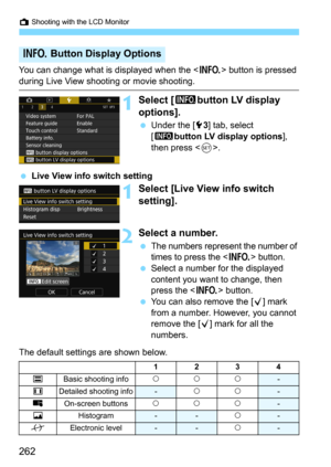 Page 262A Shooting with the LCD Monitor
262
You can change what is displayed when the  button is pressed 
during Live View shooting or movie shooting.
1Select [zbutton LV display 
options].
Under the [53] tab, select 
[
zbutton LV display options], 
then press <
0>.
Live View info switch setting
1Select [Live View info switch 
setting].
2Select a number.
The numbers represent the number of 
times to press the <
B> button.
Select a number for the displayed 
content you want to change, then 
press the <
B>...