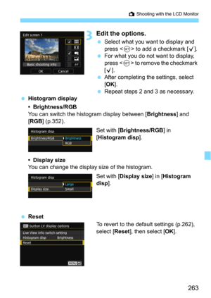 Page 263263
A Shooting with the LCD Monitor
3Edit the options.
Select what you want to display and 
press  to add a checkmark [X].
For what you do not want to display, 
press <
0> to remove the checkmark 
[
X].After completing the settings, select 
[
OK].
Repeat steps 2 and 3 as necessary.Histogram display
• Brightness/RGB
You can switch the histogram display between [Brightness] and 
[
RGB] (p.352).
Set with [
Brightness/RGB] in 
[
Histogram disp].
• Display sizeYou can change the display size of the...