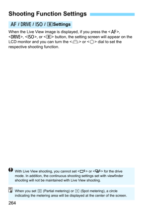 Page 264264
When the Live View image is displayed, if you press the , 
<
R>, , or  button, the setting screen will appear on the 
LCD monitor and you can turn the  or  dial to set the 
respective shooting function.
Shooting Function Settings
f  / R  / i /  DSettings
With Live View shooting, you cannot set < B> or < M> for the drive 
mode. In addition, the continuous shooting settings set with viewfinder 
shooting will not be maintained with Live View shooting.
When you set  w (Partial metering) or  r (Spot...