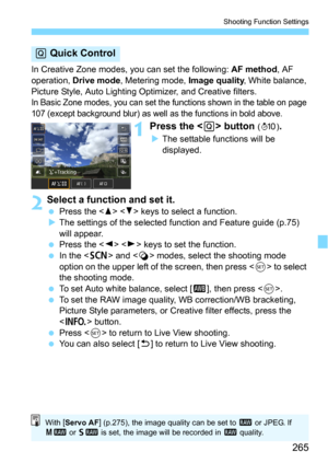 Page 265265
Shooting Function Settings
In Creative Zone modes, you can set the following: AF method, AF 
operation, 
Drive mode, Metering mode, Image quality, White balance, 
Picture Style, Auto Lighting  Optimizer, and Creative filters.
In Basic Zone modes, you can set the functions shown in the table on page 
107 (except background blur) as well as the functions in bold above.
1Press the  button (7 ).
The settable functions will be 
displayed.
2Select a function and set it.
Press the   keys to select a...