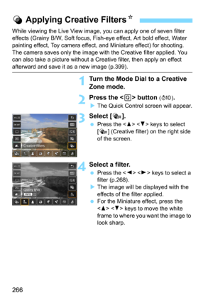 Page 266266
While viewing the Live View image, you can apply one of seven filter 
effects (Grainy B/W, Soft focus, Fish-eye effect, Art bold effect, Water 
painting effect, Toy camera effect, and Miniature effect) for shooting.
The camera saves only the image with the Creative filter applied. You 
can also take a picture without a  Creative filter, then apply an effect 
afterward and save it as a new image (p.399).
1Turn the Mode Dial to a Creative 
Zone mode.
2Press the  button (7 ).
The Quick Control screen...