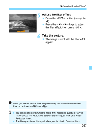 Page 267267
U Applying Creative FiltersN
5Adjust the filter effect.
Press the  button (except for c).
Press the   keys to adjust 
the filter effect, then press <
0>.
6Take the picture.
The image is shot with the filter effct 
applied.
When you set a Creative filter, single shooting will take effect even if the 
drive mode is set to < o> or < i>.
 You cannot shoot with Creative filters if the recording quality is RAW or 
RAW+JPEG, or if AEB, white balance bracketing, or Multi Shot Noise 
Reduction is set.
...