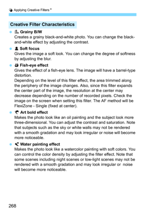 Page 268U Applying Creative FiltersN
268
G Grainy B/W
Creates a grainy black-and-whit e photo. You can change the black-
and-white effect by adjusting the contrast.
 W Soft focusGives the image a soft look. You  can change the degree of softness 
by adjusting the blur.
 X Fish-eye effect
Gives the effect of a fish-eye lens. The image will have a barrel-type 
distortion.
Depending on the level of this filter effect, the area trimmed along 
the periphery of the image changes. Al so, since this filter expands...