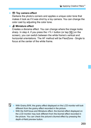 Page 269269
U Applying Creative FiltersN
H Toy camera effect
Darkens the photo’s corners and applies a unique color tone that 
makes it look as if it was shot  by a toy camera. You can change the 
color cast by adjusting the color tone.
 c Miniature effect
Creates a diorama effect. You c an change where the image looks 
sharp. In step 4, if you press the  button (or tap [T] on the 
screen), you can switch between the white frame’s vertical and 
horizontal orientations. The AF  method will be FlexiZone - Single...