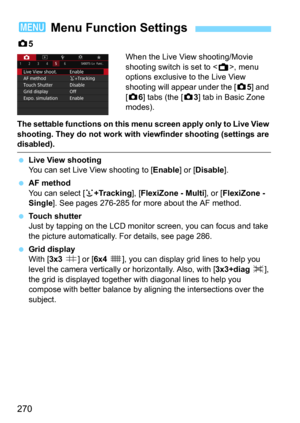 Page 270270
z5 
When the Live View shooting/Movie 
shooting switch is set to <
A>, menu 
options exclusive to the Live View 
shooting will appear under the [
z5] and 
[
z6] tabs (the [z3] tab in Basic Zone 
modes).
The settable functions on this menu screen apply only to Live View 
shooting. They do not work with viewfinder shooting (settings are 
disabled).
Live View shooting
You can set Live View shooting to [Enable] or [Disable].
AF method
You can select [u+Tracking], [FlexiZone - Multi], or [FlexiZone -...