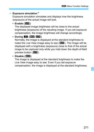 Page 271271
3 Menu Function Settings
Exposure simulationN
Exposure simulation simulates and displays how the brightness 
(exposure) of the actual image will look.
•Enable (g)
The displayed image brightness will be close to the actual 
brightness (exposure) of the re sulting image. If you set exposure 
compensation, the image brightne ss will change accordingly.
• During e (E/g)Normally, the image is displayed at the standard brightness to 
make the Live View image easy to see (
E). The image will be 
displayed...