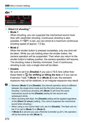 Page 2723 Menu Function Settings
272
z6 N
Silent LV shootingN
•Mode 1When shooting, you can suppr ess the mechanical sound more 
than with viewfinder shooting. Continuous shooting is also 
possible. If <
o> is set, you can shoot at a maximum continuous 
shooting speed of approx. 7.0 fps.
•Mode 2
When the shutter button is pressed  completely, only one shot will 
be taken. While you are holding down the shutter button, the 
camera operation will be suspended. Then when you return to the 
shutter button’s halfway...