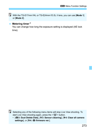 Page 273273
3 Menu Function Settings
Metering timerNYou can change how long the exposure setting is displayed (AE lock 
time).
With the TS-E17mm f/4L or TS-E24mm f/3.5L II lens, you can use [Mode 1] 
or [ Mode 2 ].
Selecting any of the following menu items will stop Live View shooting. To 
start Live View shooting again, press the < 0> button.
•[ z 3: Dust Delete Data ], [53: Sensor cleaning ], [54: Clear all camera 
settings ], or [54:  z  firmware ver. ]. 