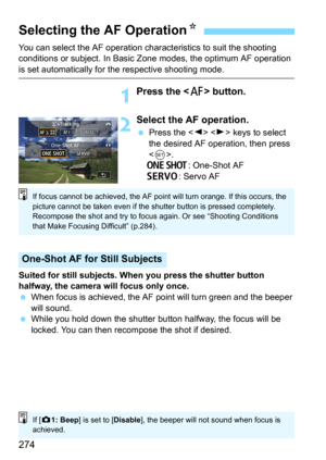 Page 274274
You can select the AF operation characteristics to suit the shooting 
conditions or subject. In Basic Zone modes, the optimum AF operation 
is set automatically for the respective shooting mode.
1Press the  button.
2Select the AF operation.
Press the   keys to select 
the desired AF operation, then press 
<
0>.X: One-Shot AF
K: Servo AF
Suited for still subjects. When you press the shutter button 
halfway, the camera will focus only once.
When focus is achieved, the AF po int will turn green and...