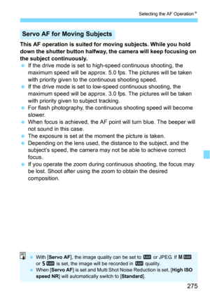 Page 275275
Selecting the AF OperationN
This AF operation is suited for moving subjects. While you hold 
down the shutter button halfway, the camera will keep focusing on 
the subject continuously.
If the drive mode is set to hi gh-speed continuous shooting, the 
maximum speed will be approx. 5.0 fps. The pictures will be taken 
with priority given to  the continuous shooting speed.
If the drive mode is set to lo w-speed continuous shooting, the 
maximum speed will be approx. 3.0 fps. The pictures will be...