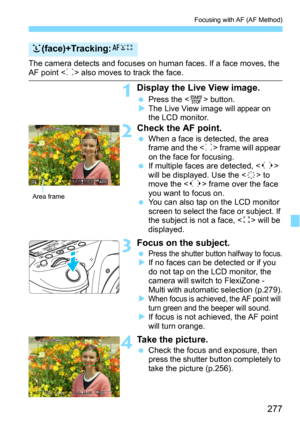 Page 277277
Focusing with AF (AF Method)
The camera detects and focuses on human faces. If a face moves, the AF point  also moves to track the face.
1Display the Live View image.
Press the  button.The Live View image will appear on 
the LCD monitor.
2Check the AF point.
When a face is detected, the area 
frame and the  frame will appear 
on the face for focusing.
If multiple faces are detected,  
will be displayed. Use the  to 
move the  frame over the face 
you want to focus on.
You can also tap on the LCD...