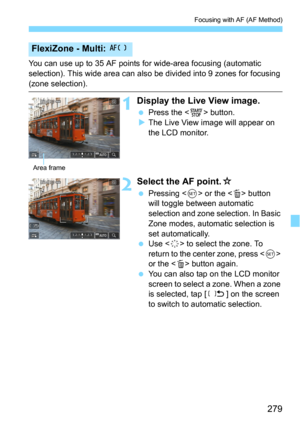 Page 279279
Focusing with AF (AF Method)
You can use up to 35 AF points for wide-area focusing (automatic 
selection). This wide area can also be divided into 9 zones for focusing 
(zone selection).
1Display the Live View image.
Press the  button.
The Live View image will appear on 
the LCD monitor.
2Select the AF point.O
Pressing  or the  button 
will toggle between automatic 
selection and zone selection. In Basic 
Zone modes, automatic selection is 
set automatically.
Use  to select the zone. To 
return...