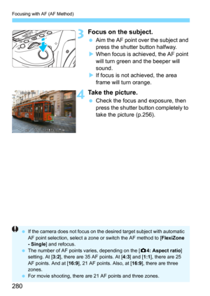 Page 280Focusing with AF (AF Method)
280
3Focus on the subject.
Aim the AF point over the subject and 
press the shutter button halfway.
When focus is achieved, the AF point 
will turn green and the beeper will 
sound.
If focus is not achieved, the area 
frame will turn orange.
4Take the picture.
Check the focus and exposure, then 
press the shutter button completely to 
take the picture (p.256).
If the camera does not focus on the desired target subject with automatic 
AF point selection, select a zone or...