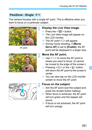 Page 281281
Focusing with AF (AF Method)
The camera focuses with a single AF point. This is effective when you 
want to focus on a particular subject.
1Display the Live View image.
Press the  button.The Live View image will appear on 
the LCD monitor.
The AF point < > will appear.
During movie shooting, if [Movie 
Servo AF] is set to [Enable], the AF 
point will be displayed in a larger size.
2Move the AF point.
Use  to move the AF point to 
where you want to focus. (It cannot 
be moved to the edge of the...