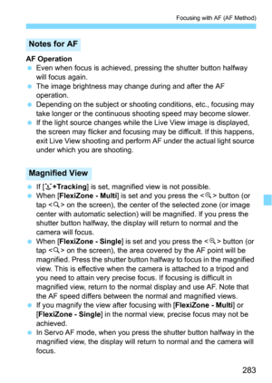 Page 283283
Focusing with AF (AF Method)
AF Operation
Even when focus is achieved, pressing the shutter button halfway 
will focus again.
The image brightness may change during and after the AF 
operation.
Depending on the subject or shoot ing conditions, etc., focusing may 
take longer or the continuous s hooting speed may become slower.
If the light source changes while the Live View image is displayed, 
the screen may flicker and focusi ng may be difficult. If this happens, 
exit Live View shooting and...