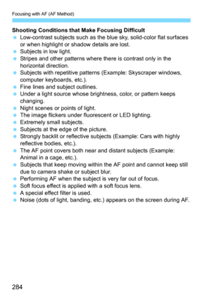 Page 284Focusing with AF (AF Method)
284
Shooting Conditions that Make Focusing Difficult
Low-contrast subjects such as the blue sky, solid-color flat surfaces 
or when highlight or shadow details are lost.
Subjects in low light.
Stripes and other patterns where there is contrast only in the 
horizontal direction.
Subjects with repetitive patterns (Example: Skyscraper windows, 
computer keyboards, etc.).
Fine lines and subject outlines.Under a light source whose brightness, color, or pattern keeps...