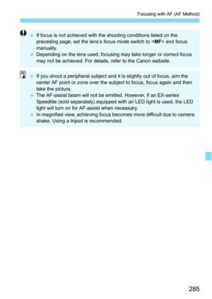 Page 285285
Focusing with AF (AF Method)
If focus is not achieved with the shooting conditions listed on the 
preceding page, set the lens’s focus mode switch to < MF> and focus 
manually.
 Depending on the lens used, focusing may take longer or correct focus 
may not be achieved. For details, refer to the Canon website.
If you shoot a peripheral subject and it  is slightly out of focus, aim the 
center AF point or zone over the subject to focus, focus again and then 
take the picture.
 The AF-assist beam...