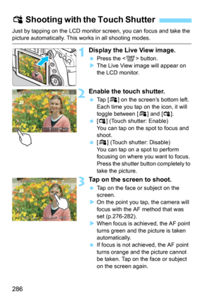 Page 286286
Just by tapping on the LCD monitor screen, you can focus and take the picture automatically. This works in all shooting modes.
1Display the Live View image.
Press the  button.
The Live View image will appear on 
the LCD monitor.
2Enable the touch shutter.
Tap [y] on the screen’s bottom left.
Each time you tap on the icon, it will 
toggle between [
y] and [x].
[x] (Touch shutter: Enable)
You can tap on the spot to focus and 
shoot.
[y] (Touch shutter: Disable)
You can tap on a spot to perform...